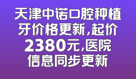 天津中诺口腔种植牙价格更新，起价2380元，医院信息同步更新