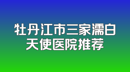 牡丹江市三家濡白天使医院推荐