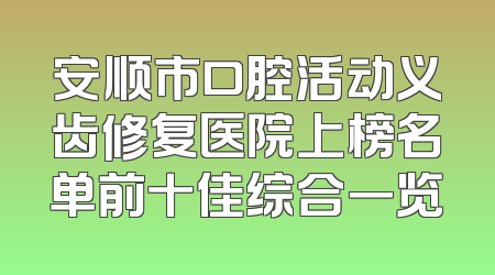 安顺市口腔活动义齿修复医院上榜名单前十佳综合一览
