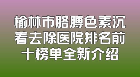 榆林市胳膊色素沉着去除医院排名前十榜单全新介绍