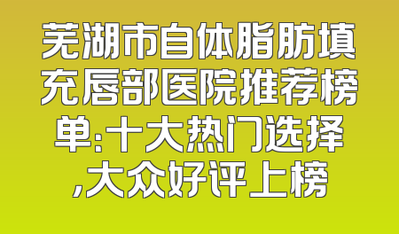 芜湖市自体脂肪填充唇部医院推荐榜单：十大热门选择，大众好评上榜