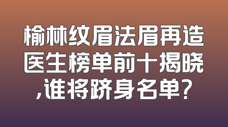 榆林纹眉法眉再造医生榜单前十揭晓，谁将跻身名单？