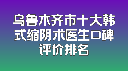 乌鲁木齐市十大韩式缩阴术医生口碑评价排名