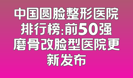 中国圆脸整形医院排行榜：前50强磨骨改脸型医院更新发布