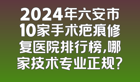 2024年六安市10家手术疤痕修复医院排行榜，哪家技术专业正规？