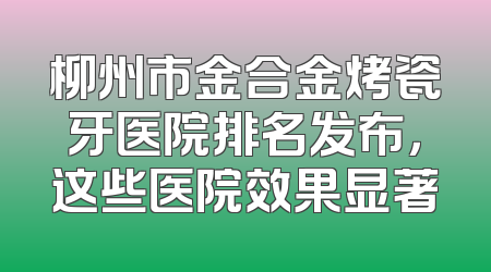 柳州市金合金烤瓷牙医院排名发布，这些医院效果显著