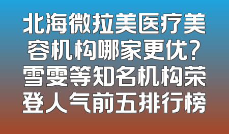 北海微拉美医疗美容机构哪家更优？雪雯等知名机构荣登人气前五排行榜