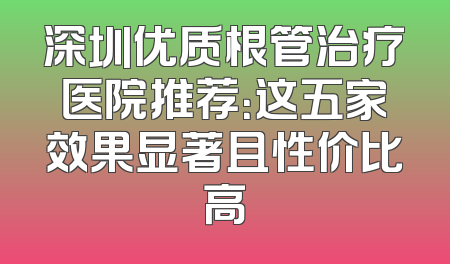 深圳优质根管治疗医院推荐：这五家效果显著且性价比高