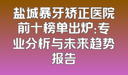 盐城暴牙矫正医院前十榜单出炉：专业分析与未来趋势报告