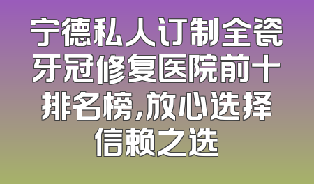 宁德私人订制全瓷牙冠修复医院前十排名榜，放心选择信赖之选