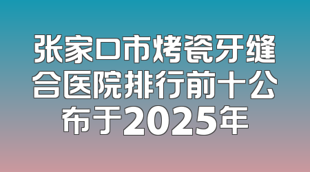张家口市烤瓷牙缝合医院排行前十公布于2025年