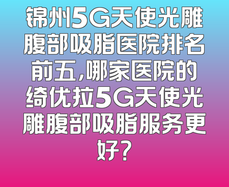 锦州5G天使光雕腹部吸脂医院排名前五，哪家医院的绮优拉5G天使光雕腹部吸脂服务更好？