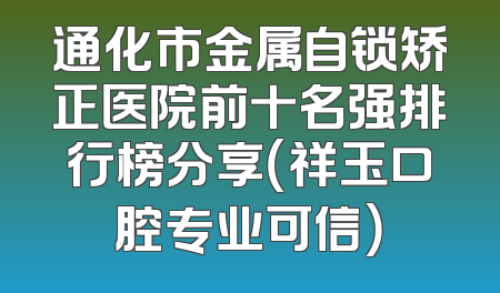 通化市金属自锁矫正医院前十名强排行榜分享（祥玉口腔专业可信）