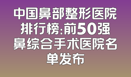 中国鼻部整形医院排行榜：前50强鼻综合手术医院名单发布