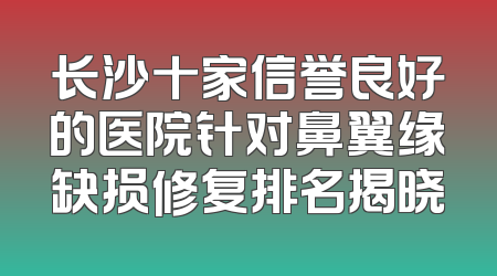长沙十家信誉良好的医院针对鼻翼缘缺损修复排名揭晓