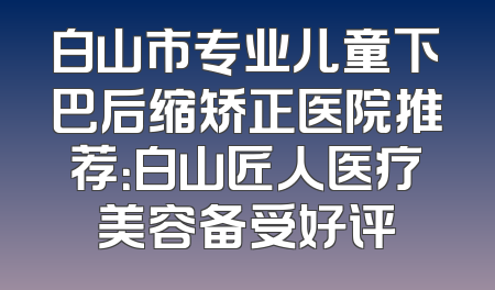 白山市专业儿童下巴后缩矫正医院推荐：白山匠人医疗美容备受好评