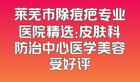 莱芜市除痘疤专业医院精选：皮肤科防治中心医学美容受好评