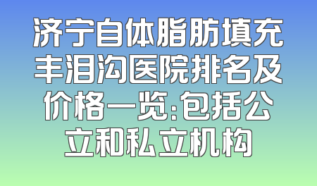 济宁自体脂肪填充丰泪沟医院排名及价格一览：包括公立和私立机构