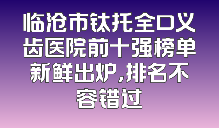 临沧市钛托全口义齿医院前十强榜单新鲜出炉，排名不容错过