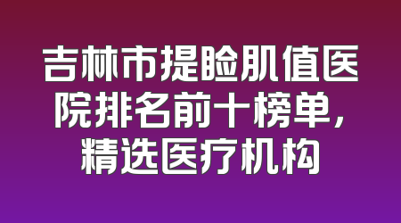 吉林市提睑肌值医院排名前十榜单，精选医疗机构