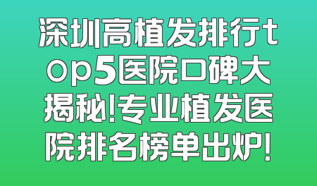 深圳高植发排行top5医院口碑大揭秘！专业植发医院排名榜单出炉！