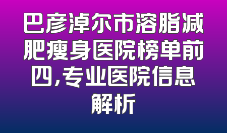 巴彦淖尔市溶脂减肥瘦身医院榜单前四，专业医院信息解析