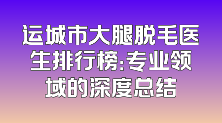 运城市大腿脱毛医生排行榜：专业领域的深度总结