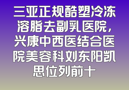 三亚正规酷塑冷冻溶脂去副乳医院，兴康中西医结合医院美容科刘东阳凯思位列前十