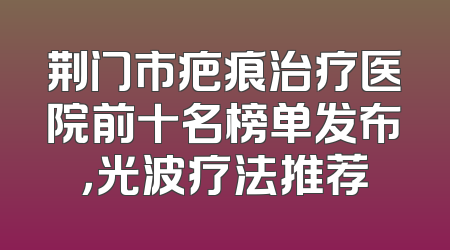 荆门市疤痕治疗医院前十名榜单发布，光波疗法推荐