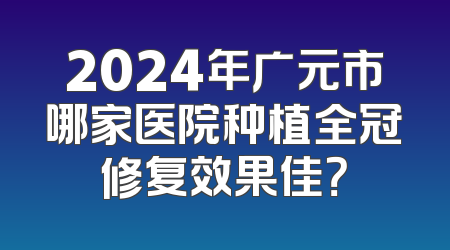 2024年广元市哪家医院种植全冠修复效果佳？