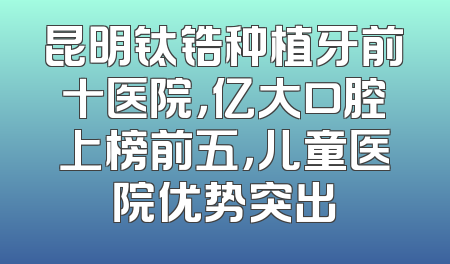 昆明钛锆种植牙前十医院，亿大口腔上榜前五，儿童医院优势突出