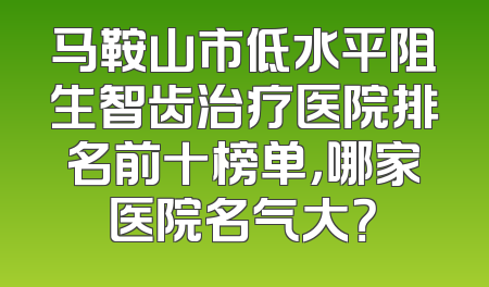 马鞍山市低水平阻生智齿治疗医院排名前十榜单，哪家医院名气大？