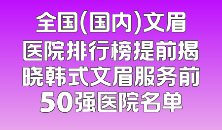 全国（国内）文眉医院排行榜提前揭晓韩式文眉服务前50强医院名单