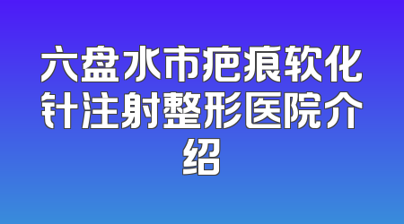 六盘水市疤痕软化针注射整形医院介绍