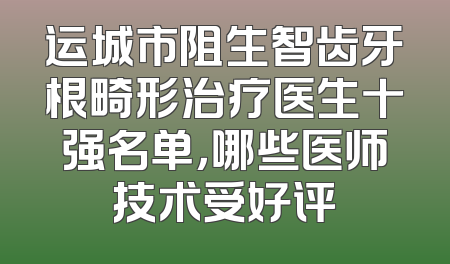 运城市阻生智齿牙根畸形治疗医生十强名单，哪些医师技术受好评