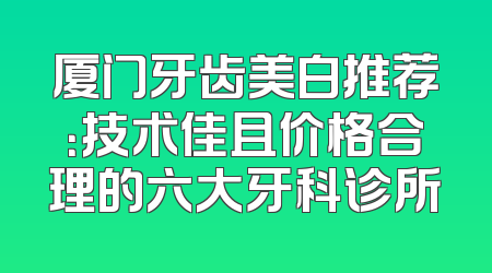 厦门牙齿美白推荐：技术佳且价格合理的六大牙科诊所