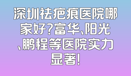深圳祛疤痕医院哪家好？富华、阳光、鹏程等医院实力显著！