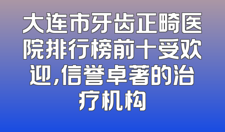 大连市牙齿正畸医院排行榜前十受欢迎，信誉卓著的治疗机构