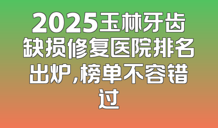 2025玉林牙齿缺损修复医院排名出炉，榜单不容错过