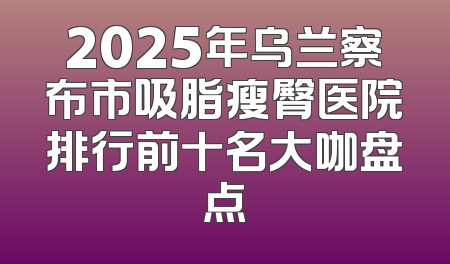 2025年乌兰察布市吸脂瘦臀医院排行前十名大咖盘点