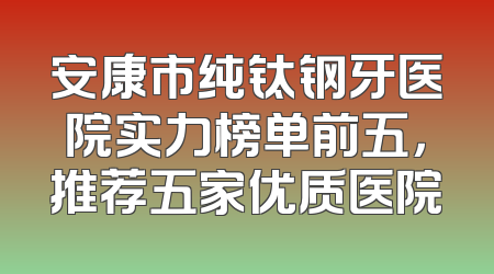 安康市纯钛钢牙医院实力榜单前五，推荐五家优质医院