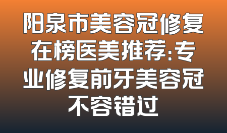 阳泉市美容冠修复在榜医美推荐：专业修复前牙美容冠不容错过