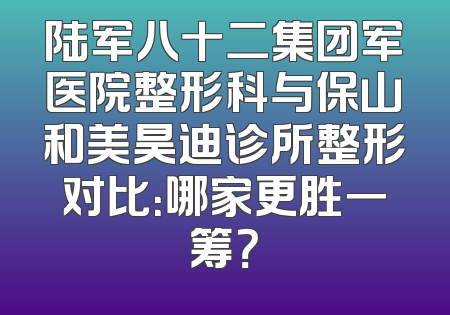 陆军八十二集团军医院整形科与保山和美昊迪诊所整形对比：哪家更胜一筹？