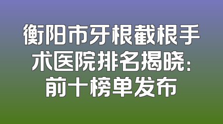 衡阳市牙根截根手术医院排名揭晓：前十榜单发布