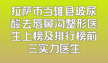 拉萨市当雄县玻尿酸去唇鼻沟整形医生上榜及排行榜前三实力医生