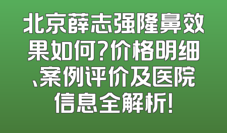 北京薛志强隆鼻效果如何？价格明细、案例评价及医院信息全解析！