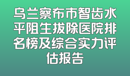 乌兰察布市智齿水平阻生拔除医院排名榜及综合实力评估报告