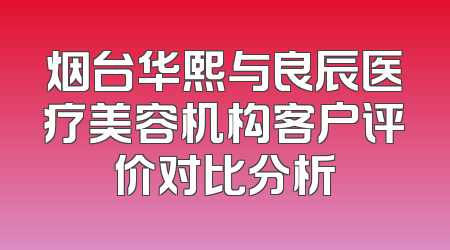 烟台华熙与良辰医疗美容机构客户评价对比分析