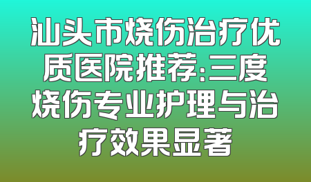 汕头市烧伤治疗优质医院推荐：三度烧伤专业护理与治疗效果显著
