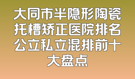 大同市半隐形陶瓷托槽矫正医院排名公立私立混排前十大盘点